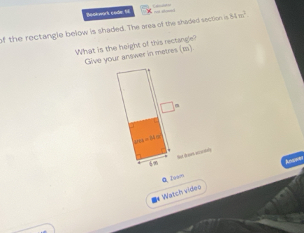 Bookwork code. Sl Cabculat or
not silowed
of the rectangle below is shaded. The area of the shaded section is 84m^2
What is the height of this rectangle?
Give your answer in metres (m).
Not draws accurstely
Answer
Q Zoam
# Watch video