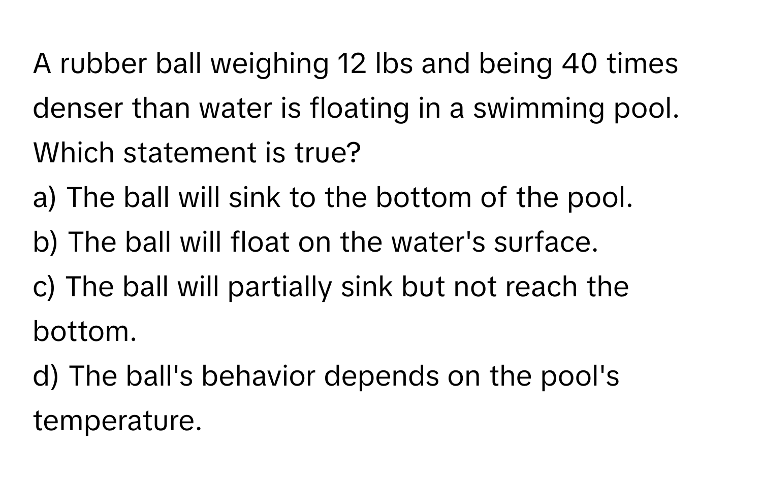 A rubber ball weighing 12 lbs and being 40 times denser than water is floating in a swimming pool. Which statement is true?

a) The ball will sink to the bottom of the pool. 
b) The ball will float on the water's surface. 
c) The ball will partially sink but not reach the bottom. 
d) The ball's behavior depends on the pool's temperature.