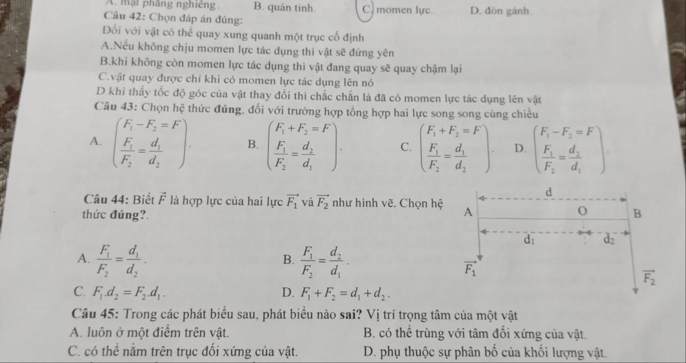 A. mật phẳng nghiêng. B. quán tinh. C. momen lực. D. đòn gánh
Câu 42: Chọn đáp án đúng:
Đối với vật có thể quay xung quanh một trục cố định
A.Nếu không chịu momen lực tác dụng thì vật sẽ đứng yên
B.khi không còn momen lực tác dụng thì vật đang quay sẽ quay chậm lại
C.vật quay được chỉ khi có momen lực tác dụng lên nó
D.khi thấy tốc độ góc của vật thay đổi thì chắc chắn là đã có momen lực tác dụng lên vật
Câu 43: Chọn hệ thức đúng, đối với trường hợp tổng hợp hai lực song song cùng chiều
A. beginpmatrix F_1-F_2=F frac F_1F_2=frac d_1d_2endpmatrix . B. beginpmatrix F_1+F_2=F F_1 F_2=frac d_2d_1endpmatrix .
C. beginpmatrix F_1+F_2=F frac F_1F_2=frac d_1d_2endpmatrix . D. beginpmatrix F_1-F_2=F frac F_1F_2=frac d_2d_1endpmatrix
Câu 44: Biết vector F là hợp lực của hai lực vector F_1 và vector F_2 như hình vẽ. Chọn hệ
thức đúng?.
A. frac F_1F_2=frac d_1d_2. frac F_1F_2=frac d_2d_1·
B.
C. F_1.d_2=F_2.d_1. D. F_1+F_2=d_1+d_2.
Câu 45: Trong các phát biểu sau, phát biểu nào sai? Vị trí trọng tâm của một vật
A. luôn ở một điểm trên vật. B. có thể trùng với tâm đối xứng của vật.
C. có thể nằm trên trục đối xứng của vật. D. phụ thuộc sự phân bố của khối lượng vật.