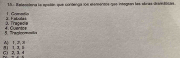 15.- Selecciona la opción que contenga los elementos que integran las obras dramáticas.
2. Fabulas 1. Comedia
4. Cuentos 3. Tragedia
5. Tragicomedia
B) 1, 3, 5 A) 1, 2, 3
C) 2, 3, 4