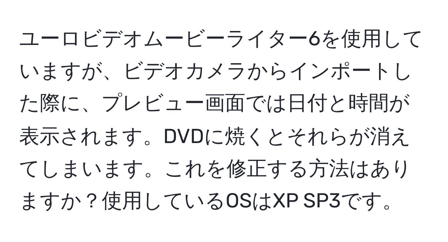 ユーロビデオムービーライター6を使用していますが、ビデオカメラからインポートした際に、プレビュー画面では日付と時間が表示されます。DVDに焼くとそれらが消えてしまいます。これを修正する方法はありますか？使用しているOSはXP SP3です。