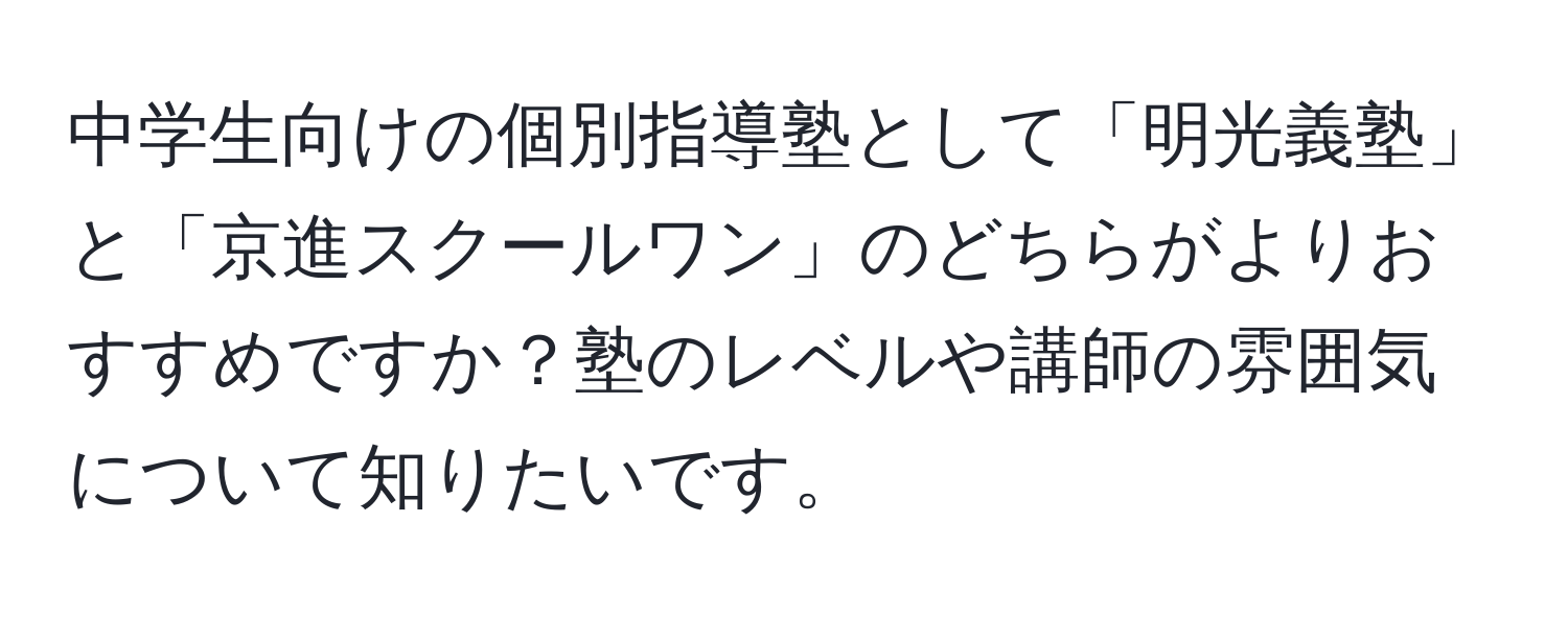 中学生向けの個別指導塾として「明光義塾」と「京進スクールワン」のどちらがよりおすすめですか？塾のレベルや講師の雰囲気について知りたいです。