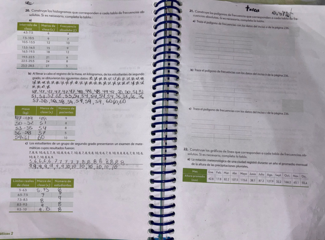 Construye los histogramas que corresponden a cada tabla de frecuencias ab 
21. Construye los polígonos de frecuencia que corresponden o cada tabla de fre 
solutas. Si es necesario, completa la tabla. 
cuencias absolutas. Si es necesaria, completa la tabla. 
a) Traza el poligono de frecuencias con los datos del inciso a de la página 236. 
_ 
_ 
_ 
b) Traza el polígono de frecuencias con los datos del inciso b de la página 236. 
b) Al llevar a cabo el registro de la masa, en kilogramos, de los estudiantes de segundo 
grado, se obtuvieron los siguientes datos: 52, AB 
c) Traza el polígono de frecuencias con los datos del inciso c de la página 236. 
c) Los estudiantes de un grupo de segundo grado presentaron un examen de mate- 
máticas cuyos resultados fueron: 
22. Construye las gráficas de línea que corresponden a cada tabla de frecuencias ab
7, 8, 9, 10, 6, 5, 7, 9, 10, 8, 9, 6, 7, 10, 8, 7, 8, 9, 8, 10, 9, 6, 7, 9, 10, 9, 8, 8, 6, 7, 9, 10, 6, 
solutas. Si es necesario, completa la tabla.
10, 8, 7, 10, 8, 6, 9. 
_a) La estación meteorológica de una ciudad registró durante un año el promedio mensual 
_ 
de la altura de las precipitaciones pluvial 

áticas 2