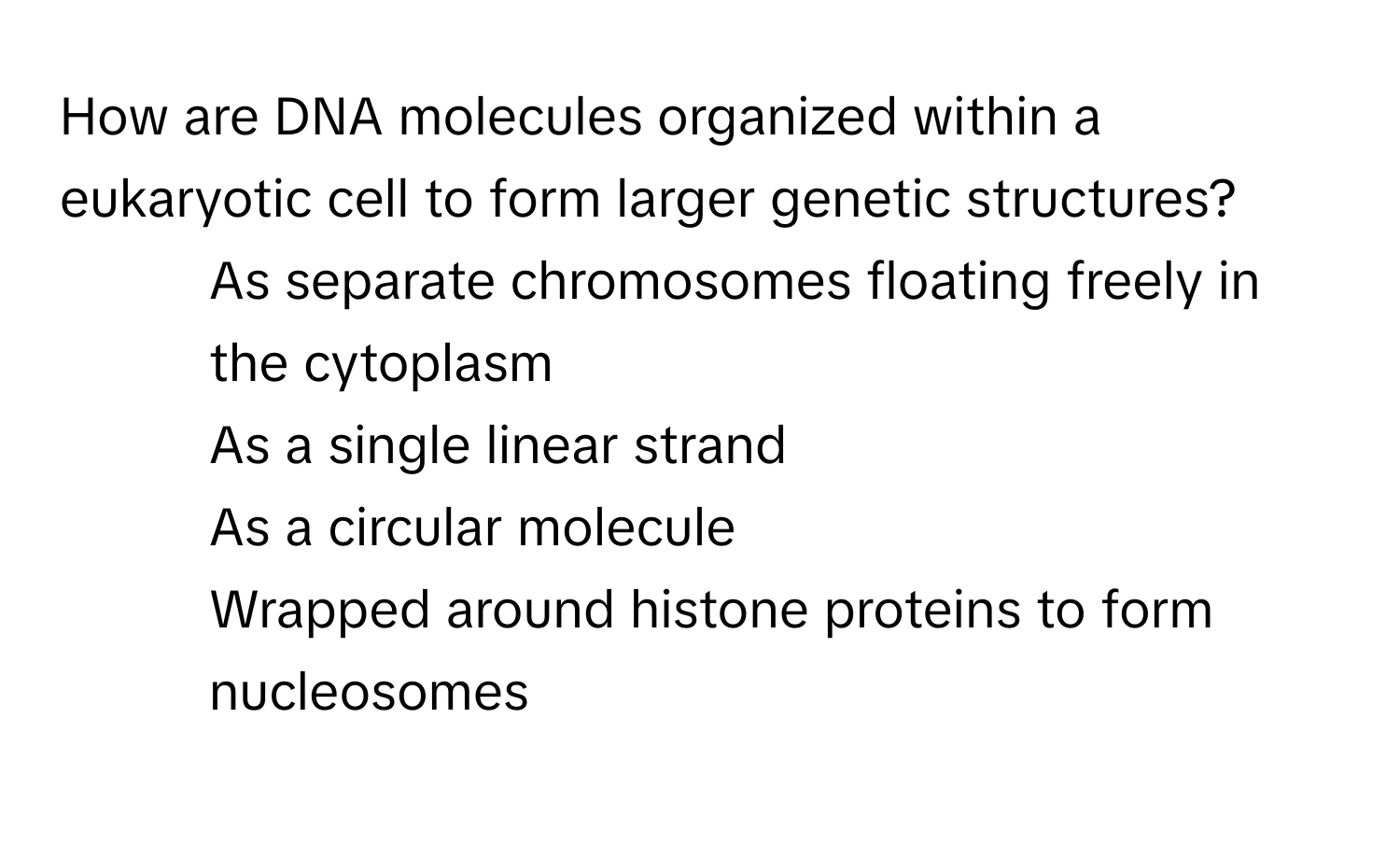 How are DNA molecules organized within a eukaryotic cell to form larger genetic structures?  
- As separate chromosomes floating freely in the cytoplasm  
- As a single linear strand  
- As a circular molecule  
- Wrapped around histone proteins to form nucleosomes