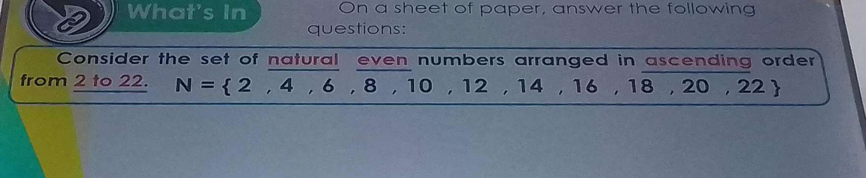 What's In On a sheet of paper, answer the following 
questions: 
Consider the set of natural even numbers arranged in ascending order 
from 2 to 22. N= 2,4,6,8, 10 , 12 , 14 , 16 , 18 , 20 , 22