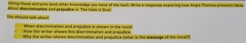 Using these extracts (and other knowledge you have of the text), Write a response exploring how Angie Thomas presents ideas 
about discrimination and prejudice in 'The Hate U Give'. 
You should talk about 
When discrimination and prejudice is shown in the novel. 
How the writer shows this discrimination and prejudice. 
Why the writer shows discrimination and prejudice (what is the message of the novel?)