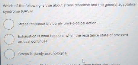 Which of the following is true about stress response and the general adaptation
syndrome (GAS)?
Stress response is a purely physiological action.
Exhaustion is what happens when the resistance state of stressed
arousal continues.
Stress is purely psychological.