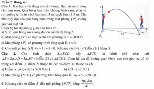 Phần 2. Đúng sai
Câu 1. Hai học sinh đang chuyễn bóng. Bạn nữ ném bóng
cho bạn nam. Quá bóng bay trên không, lệch sang phái và
rới xuồng tại vị trí cách bạn nam 3 m, cách bạn nữ 5 m. Cho
biết quỹ đạo của quá bóng nằm trong mặt phẳng (P) vuông
góc với mặt đất.
Chọn hệ tọa độ không gian như hình vẽ.
a) Vị tri quả bỏng rơi xuống đất có hoành độ bằng 5.
b) Mặt phẳng (P) có một vectơ chi phương là vector k=(0,0;1)
c) Mặt phẳng (P) có phương trình tổng quát là z=0.
d) Cho mặt phẳng (Q): 4x-3y+5=0. Khoáng cách từ (P) đến (Q) bằng 3.
Câu 2. Cho hình chóp S. ABCD đảy ABCD là hình chữ nhật với
AB=2a, AD=5a, SC=3sqrt(5)a, SA⊥ (ABCD). Chọn hệ tọa độ không gian Oxyz sao cho gốc tọa độ O
trùng với điểm A , điểm B thuộc tia Ox và điểm D thuộc tia Oy .
a) Điểm S có tọa độ là S(0;0;4a). b) vector CD=(-2;0;0)
c) Mặt phẳng (SCD) có phương trình tổng quát là 4y+5z-20=0.
d) Khoáng cách từ điểm B đến mặt phẳng (SCD) bằng  20asqrt(41)/41 .