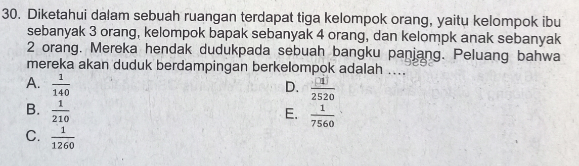 Diketahui dalam sebuah ruangan terdapat tiga kelompok orang, yaitu kelompok ibu
sebanyak 3 orang, kelompok bapak sebanyak 4 orang, dan kelompk anak sebanyak
2 orang. Mereka hendak dudukpada sebuah bangku panjang. Peluang bahwa
mereka akan duduk berdampingan berkelompok adalah ....
A.  1/140 
D.  □ 1/2520 
B.  1/210 
E.  1/7560 
C.  1/1260 