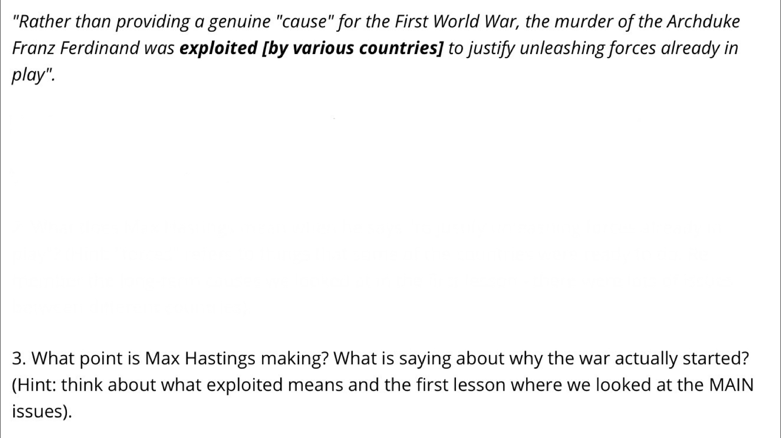 "Rather than providing a genuine "cause" for the First World War, the murder of the Archduke 
Franz Ferdinand was exploited [by various countries] to justify unleashing forces already in 
play". 
3. What point is Max Hastings making? What is saying about why the war actually started? 
(Hint: think about what exploited means and the first lesson where we looked at the MAIN 
issues).