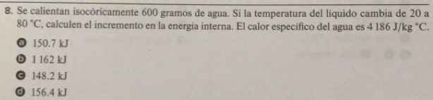 Se calientan isocóricamente 600 gramos de agua. Si la temperatura del líquido cambia de 20 a
80°C , calculen el incremento en la energía interna. El calor específico del agua es 4186J/kg°C.
@ 150.7 kJ
⑤ 1 l62 kJ
© 148.2 kJ
156.4 kJ