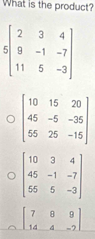 What is the product?
beginbmatrix 2&3&4 9&-1&-7 11&5&-3endbmatrix
beginbmatrix 10&15&20 45&-5&-35 55&25&-15endbmatrix
beginbmatrix 7&8&9 14&4&-2endbmatrix