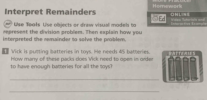 Homework 
Interpret Remainders ONLINE 
OEd Video Tutorials and 
MP)¹ Use Tools Use objects or draw visual models to Interactive Example 
represent the division problem. Then explain how you 
interpreted the remainder to solve the problem. 
1 Vick is putting batteries in toys. He needs 45 batteries. BATTERIES 
How many of these packs does Vick need to open in order 
to have enough batteries for all the toys? 
_ 
_