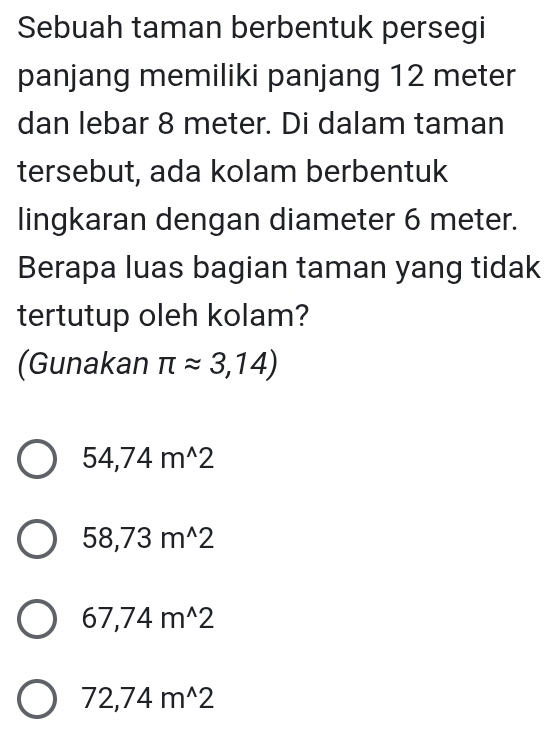 Sebuah taman berbentuk persegi
panjang memiliki panjang 12 meter
dan lebar 8 meter. Di dalam taman
tersebut, ada kolam berbentuk
lingkaran dengan diameter 6 meter.
Berapa luas bagian taman yang tidak
tertutup oleh kolam?
(Gunakan π approx 3,14)
54,74m^(wedge)2
58,73m^(wedge)2
67,74m^(wedge)2
72,74m^(wedge)2