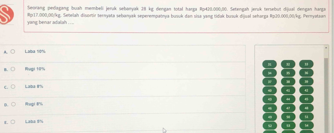 Seorang pedagang buah membeli jeruk sebanyak 28 kg dengan total harga Rp420.000,00. Setengah jeruk tersebut dijual dengan harga
Rp17.000,00/kg. Setelah disortir ternyata sebanyak seperempatnya busuk dan sisa yang tidak busuk dijual seharga Rp20.000,00/kg. Pernyataan
yang benar adalah ....
A. Laba 10%
31 32 33
B. Rugi 10%
34 35 36
37 38 39
C. Laba 8%
40 41 42
43 44 45
D. Rugi 8%
46 47 48
49 50 51
E. Laba 5%
52 53 54