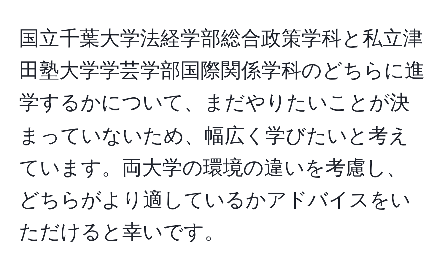 国立千葉大学法経学部総合政策学科と私立津田塾大学学芸学部国際関係学科のどちらに進学するかについて、まだやりたいことが決まっていないため、幅広く学びたいと考えています。両大学の環境の違いを考慮し、どちらがより適しているかアドバイスをいただけると幸いです。