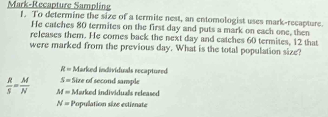 Mark-Recapture Sampling 
1. To determine the size of a termite nest, an entomologist uses mark-recapture. 
He catches 80 termites on the first day and puts a mark on each one, then 
releases them. He comes back the next day and catches 60 termites, 12 that 
were marked from the previous day. What is the total population size?
R= Marked individuals recaptured
S= Size of second sample
 R/S = M/N  M= Marked individuals released
N= Population size estimate
