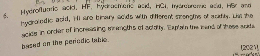 Hydrofluoric acid, HF, hydrochloric acid, HCI, hydrobromic acid, HBr and 
hydroiodic acid, HI are binary acids with different strengths of acidity. List the 
acids in order of increasing strengths of acidity. Explain the trend of these acids 
based on the periodic table. 
[2021] 
5 marks)