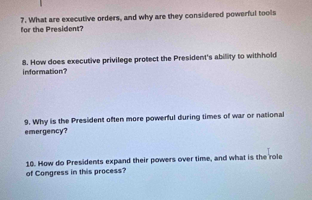 What are executive orders, and why are they considered powerful tools 
for the President? 
8. How does executive privilege protect the President's ability to withhold 
information? 
9. Why is the President often more powerful during times of war or national 
emergency? 
10. How do Presidents expand their powers over time, and what is the role 
of Congress in this process?