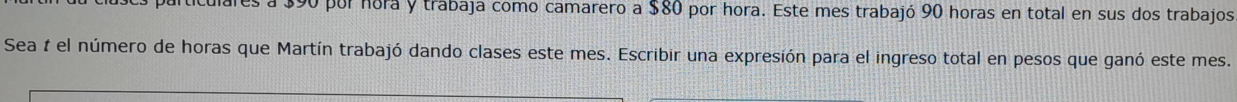 ares a $90 por hora y trabaja como camarero a $80 por hora. Este mes trabajó 90 horas en total en sus dos trabajos 
Sea t el número de horas que Martín trabajó dando clases este mes. Escribir una expresión para el ingreso total en pesos que ganó este mes.