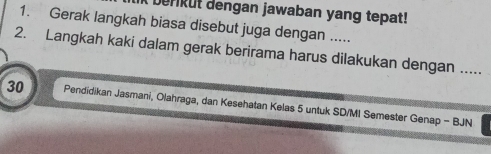 berikut dengan jawaban yang tepat! 
1. Gerak langkah biasa disebut juga dengan ..... 
2. Langkah kaki dalam gerak berirama harus dilakukan dengan .....
30 Pendidikan Jasmani, Olahraga, dan Kesehatan Kelas 5 untuk SD/MI Semester Genap - BJN