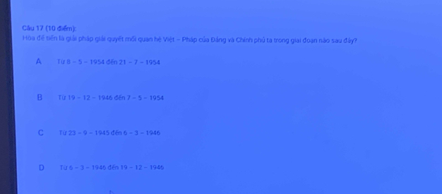 Hòa để tiến là giải pháp giải quyết mối quan hệ Việt - Pháp của Đảng và Chính phủ ta trong giai đoạn nào sau đây?
A Tif8-5-1954den21-7-1954
B Từ 19-12-1946d6 7-5-1954
C Từ 23-9-1945 dēn 6-3-1946
D Từ 6-3-1946 dēn 19-12-1946