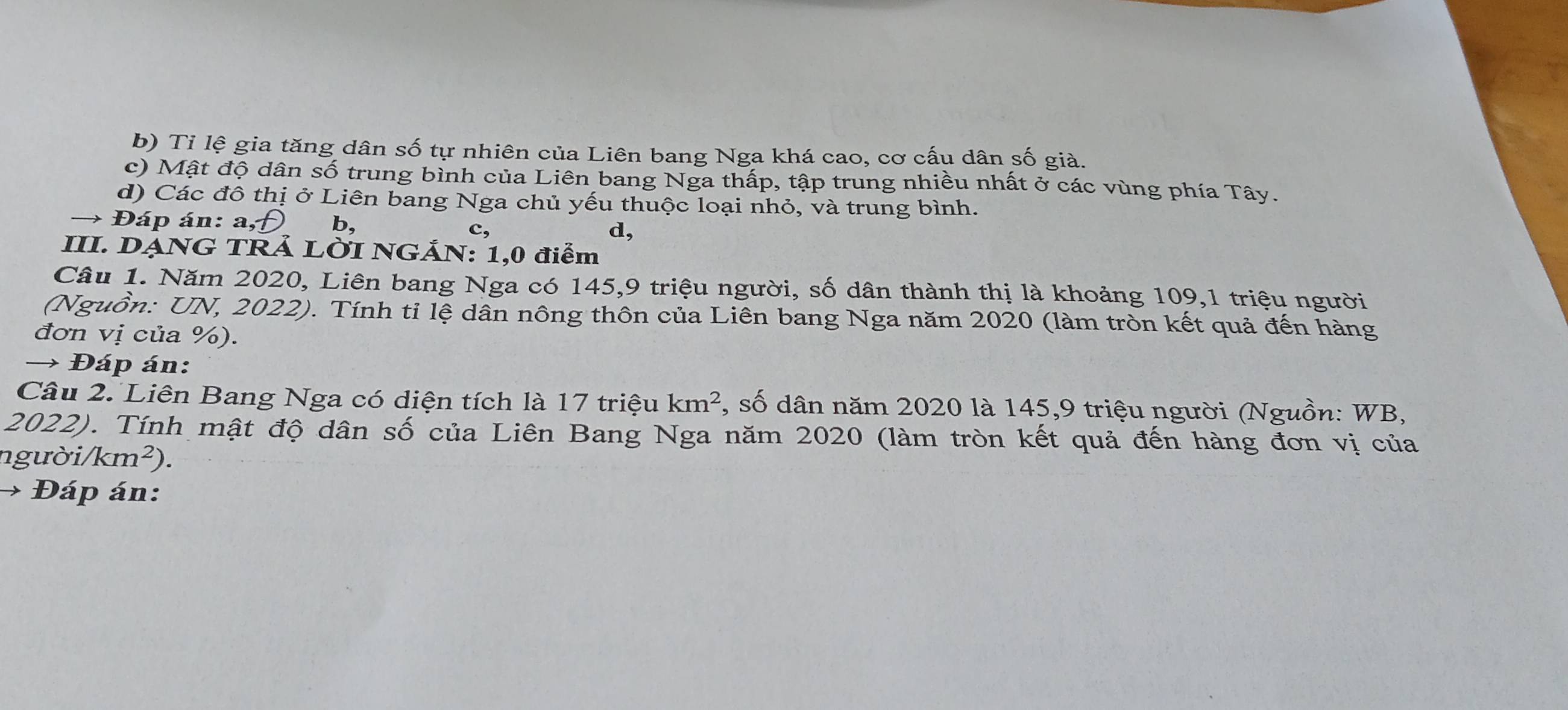 b) Tỉ lệ gia tăng dân số tự nhiên của Liên bang Nga khá cao, cơ cấu dân số già.
c) Mật độ dân số trung bình của Liên bang Nga thấp, tập trung nhiều nhất ở các vùng phía Tây.
d) Các đô thị ở Liên bang Nga chủ yếu thuộc loại nhỏ, và trung bình.
Đáp án: a, b.
c,
d,
III. DẠNG TRẢ LỜI NGẢN: 1,0 điểm
Câu 1. Năm 2020, Liên bang Nga có 145, 9 triệu người, số dân thành thị là khoảng 109, 1 triệu người
(Nguồn: UN, 2022). Tính tỉ lệ dân nông thôn của Liên bang Nga năm 2020 (làm tròn kết quả đến hàng
đơn vị của %).
→ Đáp án:
Câu 2. Liên Bang Nga có diện tích là 17 triệu km^2 , số dân năm 2020 là 145, 9 triệu người (Nguồn: WB,
2022). Tính mật độ dân số của Liên Bang Nga năm 2020 (làm tròn kết quả đến hàng đơn vị của
người (km^2)
Đáp án: