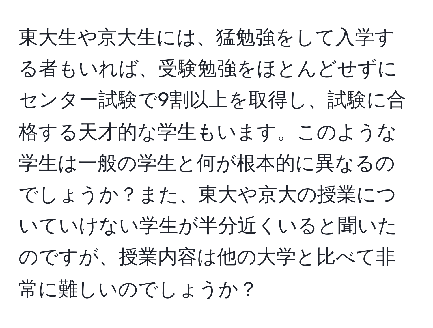 東大生や京大生には、猛勉強をして入学する者もいれば、受験勉強をほとんどせずにセンター試験で9割以上を取得し、試験に合格する天才的な学生もいます。このような学生は一般の学生と何が根本的に異なるのでしょうか？また、東大や京大の授業についていけない学生が半分近くいると聞いたのですが、授業内容は他の大学と比べて非常に難しいのでしょうか？