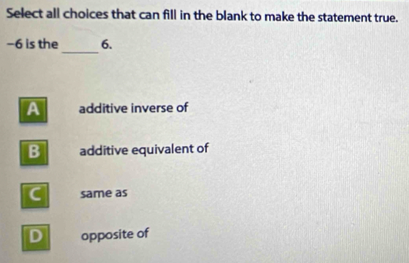 Select all choices that can fill in the blank to make the statement true.
_
−6 is the 6.
A additive inverse of
B additive equivalent of
C same as
D opposite of