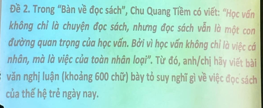 Đề 2. Trong “Bàn về đọc sách”, Chu Quang Tiềm có viết: “Học vấn 
không chỉ là chuyện đọc sách, nhưng đọc sách vẫn là một con 
đường quan trọng của học vấn. Bởi vì học vấn không chỉ là việc cá 
nhân, mà là việc của toàn nhân loại". Từ đó, anh/chị hãy viết bài 
văn nghị luận (khoảng 600 chữ) bày tỏ suy nghĩ gì về việc đọc sách 
của thế hệ trẻ ngày nay.