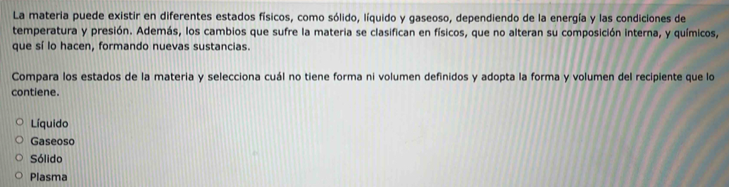 La materia puede existir en diferentes estados físicos, como sólido, líquido y gaseoso, dependiendo de la energía y las condiciones de
temperatura y presión. Además, los cambios que sufre la materia se clasifican en físicos, que no alteran su composición interna, y químicos,
que sí lo hacen, formando nuevas sustancias.
Compara los estados de la materia y selecciona cuál no tiene forma ni volumen definidos y adopta la forma y volumen del recipiente que lo
contiene.
Líquido
Gaseoso
Sólido
Plasma