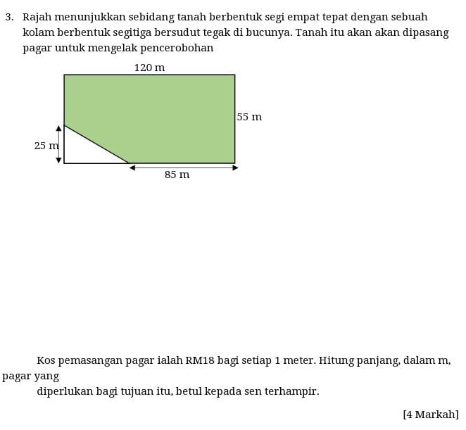 Rajah menunjukkan sebidang tanah berbentuk segi empat tepat dengan sebuah 
kolam berbentuk segitiga bersudut tegak di bucunya. Tanah itu akan akan dipasang 
pagar untuk mengelak pencerobohan 
Kos pemasangan pagar ialah RM18 bagi setiap 1 meter. Hitung panjang, dalam m, 
pagar yang 
diperlukan bagi tujuan itu, betul kepada sen terhampir. 
[4 Markah]