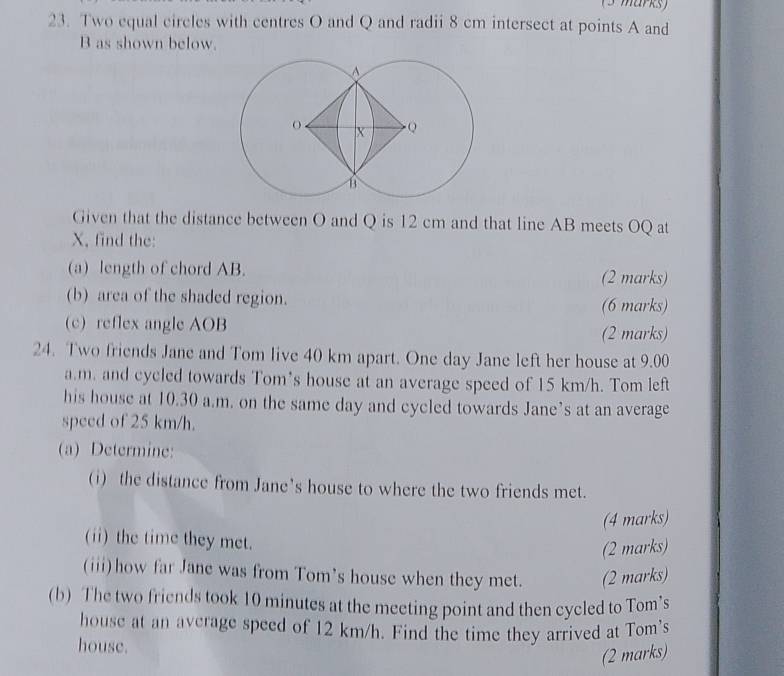 Two equal circles with centres O and Q and radii 8 cm intersect at points A and
B as shown below. 
Given that the distance between O and Q is 12 cm and that line AB meets OQ at
X, find the: 
(a) length of chord AB. (2 marks) 
(b) area of the shaded region. 
(6 marks) 
(c) reflex angle AOB
(2 marks) 
24. Two friends Jane and Tom live 40 km apart. One day Jane left her house at 9.00 
a.m. and cycled towards Tom’s house at an average speed of 15 km/h. Tom left 
his house at 10.30 a.m. on the same day and cycled towards Jane’s at an average 
speed of 25 km/h. 
(a) Determine: 
(i) the distance from Jane's house to where the two friends met. 
(4 marks) 
(ii) the time they met. 
(2 marks) 
(iii)how far Jane was from Tom's house when they met. (2 marks) 
(b) The two friends took 10 minutes at the meeting point and then cycled to Tom’s 
house at an average speed of 12 km/h. Find the time they arrived at Tom's 
house. 
(2 marks)