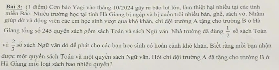 Cơn bảo Yagi vào tháng 10/2024 gây ra bão lụt lớn, làm thiệt hại nhiều tại các tinh 
miền Bắc. Nhiều trường học tại tinh Hà Giang bị ngập và bị cuốn trôi nhiều bàn, ghế, sách vở. Nhằm 
giúp đỡ và động viên các em học sinh vượt qua khó khăn, chi đội trường A tặng cho trường B ở Hà 
Giang tổng số 245 quyền sách gồm sách Toán và sách Ngữ văn. Nhà trường đã dùng  1/2  số sách Toán 
và  2/3  số sách Ngữ văn đó để phát cho các bạn học sinh có hoàn cảnh khó khăn. Biết rằng mỗi bạn nhận 
được một quyển sách Toán và một quyển sách Ngữ văn. Hỏi chi đội trường A đã tặng cho trường B ở 
Hà Giang mỗi loại sách bao nhiêu quyền?