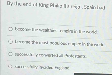 By the end of King Philip II's reign, Spain had
become the wealthiest empire in the world.
become the most populous empire in the world.
successfully converted all Protestants.
successfully invaded England.