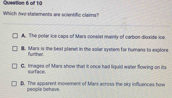 Which two statements are scientific claims?
A. The polar ice caps of Mars consist mainly of carbon dioxide ice.
B. Mars is the best planet in the solar system for humans to explore
further.
C. Images of Mars show that it once had liquid water flowing on its
surface.
D. The apparent movement of Mars across the sky influences how
people behave.