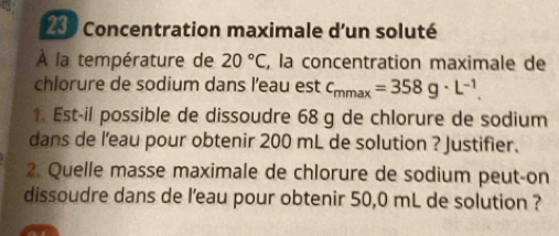 230 Concentration maximale d'un soluté 
À la température de 20°C , la concentration maximale de 
chlorure de sodium dans l'eau est c_mmax=358g· L^(-1). 
1. Est-il possible de dissoudre 68 g de chlorure de sodium 
dans de l'eau pour obtenir 200 mL de solution ? Justifier. 
2. Quelle masse maximale de chlorure de sodium peut-on 
dissoudre dans de l’eau pour obtenir 50,0 mL de solution ?