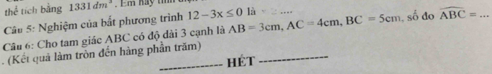 thể tích bằng 1331dm^3 Em hay tim 
Câu 5: Nghiệm của bất phương trình 12-3x≤ 0 là ... 
Câu 6: Cho tam giác ABC có độ đài 3 cạnh là AB=3cm, AC=4cm, BC=5cm , số đo widehat ABC= _ 
. (Kết quả làm tròn đến hàng phần trăm)_ 
_HÉT