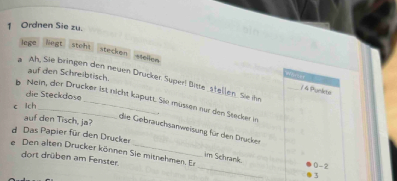 Ordnen Sie zu. 
lege liegt steht stecken 
stellen 
auf den Schreibtisch. 
Wörter 
a Ah, Sie bringen den neuen Drucker. Super! Bitte _stellen_ Sie ihr 
_/ 4 Punkte 
die Steckdose 
b Nein, der Drucker ist nicht kaputt. Sie müssen nur den Stecker in 
c lch 
. 
auf den Tisch, ja? 
die Gebrauchsanweisung für den Drucker 
d Das Papier für den Drucker 
_ 
e Den alten Drucker können Sie mitnehmen. Er 
im Schrank. 
dort drüben am Fenster. 
0 -2
3