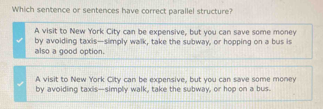 Which sentence or sentences have correct parallel structure?
A visit to New York City can be expensive, but you can save some money
by avoiding taxis—simply walk, take the subway, or hopping on a bus is
also a good option.
A visit to New York City can be expensive, but you can save some money
by avoiding taxis—simply walk, take the subway, or hop on a bus.