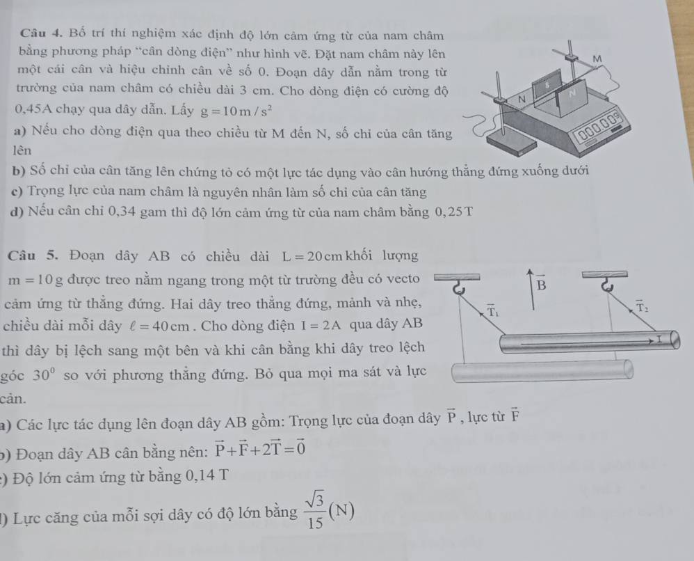 Bố trí thí nghiệm xác định độ lớn cảm ứng từ của nam châm
bằng phương pháp “cân dòng điện” như hình vẽ. Đặt nam châm này lên
một cái cân và hiệu chinh cân về số 0. Đoạn dây dẫn nằm trong từ
trường của nam châm có chiều dài 3 cm. Cho dòng điện có cường độ
0,45A chạy qua dây dẫn. Lấy g=10m/s^2
a) Nếu cho dòng điện qua theo chiều từ M đến N, số chi của cân tăng
lên
b) Số chỉ của cân tăng lên chứng tỏ có một lực tác dụng vào cân hướng thẳng đứng xuống dưới
c) Trọng lực của nam châm là nguyên nhân làm số chỉ của cân tăng
d) Nếu cân chi 0,34 gam thì độ lớn cảm ứng từ của nam châm bằng 0,25T
Câu 5. Đoạn dây AB có chiều dài L=20cm khối lượng
m=10g được treo nằm ngang trong một từ trường đều có vecto
cảm ứng từ thẳng đứng. Hai dây treo thẳng đứng, mảnh và nhẹ
chiều dài mỗi dây ell =40cm. Cho dòng điện I=2A qua dây A
thì dây bị lệch sang một bên và khi cân bằng khi dây treo lệc
góc 30° so với phương thẳng đứng. Bỏ qua mọi ma sát và lự
cản.
a) Các lực tác dụng lên đoạn dây AB gồm: Trọng lực của đoạn dây vector P , lực từ vector F
b) Đoạn dây AB cân bằng nên: vector P+vector F+2vector T=vector 0
:) Độ lớn cảm ứng từ bằng 0,14 T
1) Lực căng của mỗi sợi dây có độ lớn bằng  sqrt(3)/15 (N)