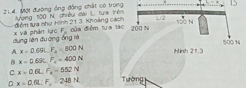 Một đường ống đồng chất có trọng
x
L-x
lượng 100 N, chiều dài L, tựa trên 1
điểm tựa như Hinh 21.3. Khoàng cách
x và phàn lực F_R của điểm tựa tác
dụng lên đường ống là
A. x=0,69L; F_R=800N.
B. x=0,69L, F_R=400N.
C. x=0,6L; F_R=552N.
D. x=0,6L; F_R=248N. Tường