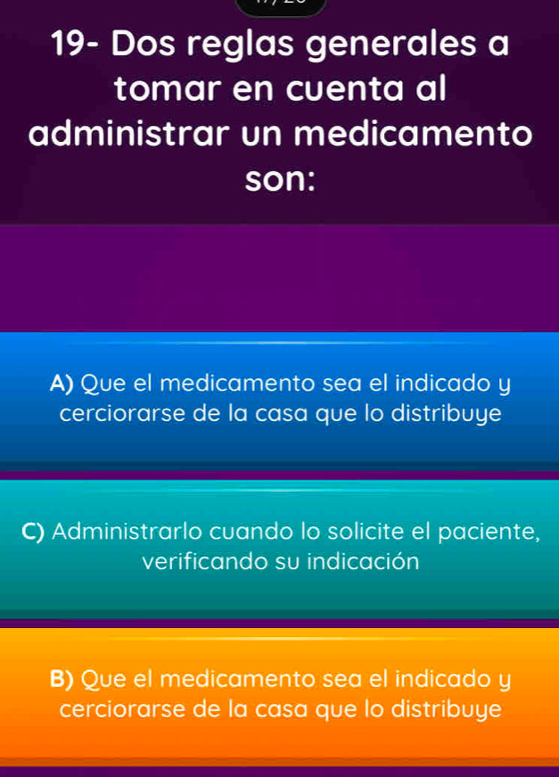 19- Dos reglas generales a
tomar en cuenta al
administrar un medicamento
son:
A) Que el medicamento sea el indicado y
cerciorarse de la casa que lo distribuye
C) Administrarlo cuando lo solicite el paciente,
verificando su indicación
B) Que el medicamento sea el indicado y
cerciorarse de la casa que lo distribuye