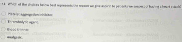 Which of the choices below best represents the reason we give aspirin to patients we suspect of having a heart attack?
Platelet aggregation inhibitor.
Thrombolytic agent.
Blood thinner.
Analgesic.