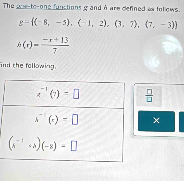 The one-to-one functions g and h are defined as follows.
g= (-8,-5),(-1,2),(3,7),(7,-3)
h(x)= (-x+13)/7 
ind the following.
 □ /□  
×