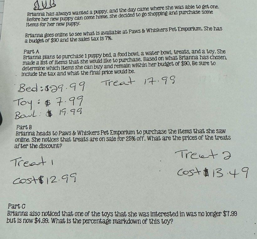 Brianna has always wanted a puppy, and the day came where she was able to get one. 
Before her new puppy can come home, she decided to go shopping and purchase some 
Items for her new puppy. 
Brianna goes online to see what is available at Paws & Whiskers Pet Emporium. She has 
a budget of $90 and the sales tax is 7%. 
Part A 
Brianna plans to purchase 1 puppy bed, a food bowl, a water bowl, treats, and a toy. She 
made a list of items that she would like to purchase. Based on what Brianna has chosen, 
determine which Items she can buy and remain within her budget of $90. Be sure to 
include the tax and what the final price would be. 
Part B 
Brianna heads to Paws & Whiskers Pet Emporium to purchase the items that she saw 
online. She notices that treats are on sale for 25% off. What are the prices of the treats 
af ter the discount? 
Part C 
Brianna also noticed that one of the toys that she was interested in was no longer $7.99
but is now $4.99. What is the percentage markdown of this toy?