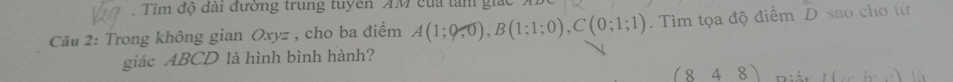 Tìm độ dài đường trung tuyen AM của tàm giác 
Câu 2: Trong không gian Oxyz , cho ba điểm A(1;0,0), B(1;1;0), C(0;1;1). Tìm tọa độ điểm D sao cho tư 
giác ABCD là hình bình hành?
(848)