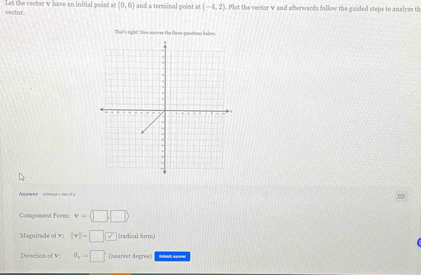 Let the vector v have an initial point at (0,6) and a terminal point at (-4,2). Plot the vector v and afterwards follow the guided steps to analyze th 
vector. 
That's right! Now answer the three questions below. 
Answer Attempt s out of 2 
Component Form: v=langle
Magnitude of V : ||v||= 15° √ (radical form) 
Direction of V : θ _v=□° (nearest degree) Sabmit Answer