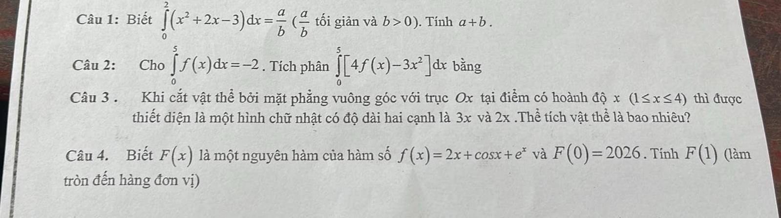 Biết ∈tlimits _0^(2(x^2)+2x-3)dx= a/b ( a/b  tối giản và b>0). Tính a+b. 
Câu 2: Cho ∈tlimits _0^(5f(x)dx=-2. Tích phân ∈tlimits _0^5[4f(x)-3x^2)]dx bằng 
Câu 3 . Khi cắt vật thể bởi mặt phẳng vuông góc với trục Ox tại điểm có hoành đ hat Q x(1≤ x≤ 4) thì được 
thiết diện là một hình chữ nhật có độ dài hai cạnh là 3x và 2x.Thể tích vật thể là bao nhiêu? 
Câu 4. Biết F(x) là một nguyên hàm của hàm số f(x)=2x+cos x+e^x và F(0)=2026. Tính F(1) (làm 
tròn đến hàng đơn vị)