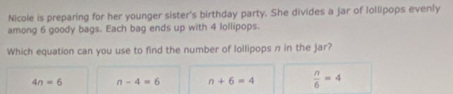 Nicole is preparing for her younger sister's birthday party. She divides a jar of lollipops evenly
among 6 goody bags. Each bag ends up with 4 lollipops.
Which equation can you use to find the number of lollipops n in the jar?
4n=6 n-4=6 n+6=4  n/6 =4